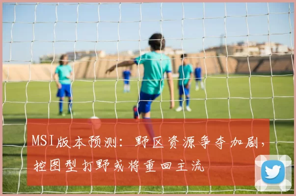 MSI版本预测:野区资源争夺加剧,控图型打野或将重回主流