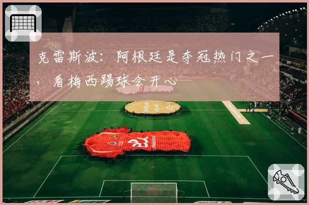 克雷斯波:阿根廷是夺冠热门之一,看梅西踢球会开心