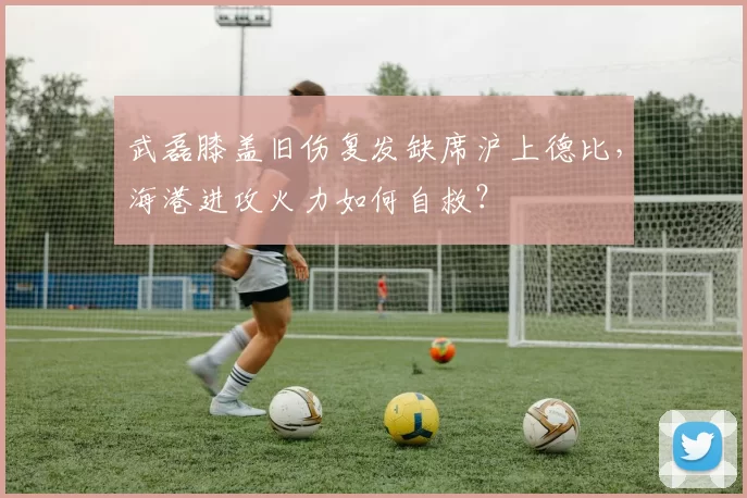 武磊膝盖旧伤复发缺席沪上德比，海港进攻火力如何自救？