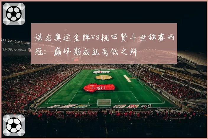 谌龙奥运金牌vs桃田贤斗世锦赛两冠：巅峰期成就高低之辨