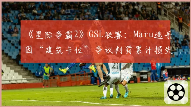 《星际争霸2》GSL联赛:Maru选手因“建筑卡位”争议判罚累计损失三场关键赛