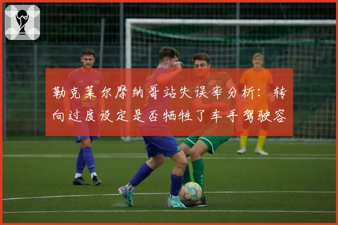 勒克莱尔摩纳哥站失误率分析:转向过度设定是否牺牲了车手驾驶容错空间?