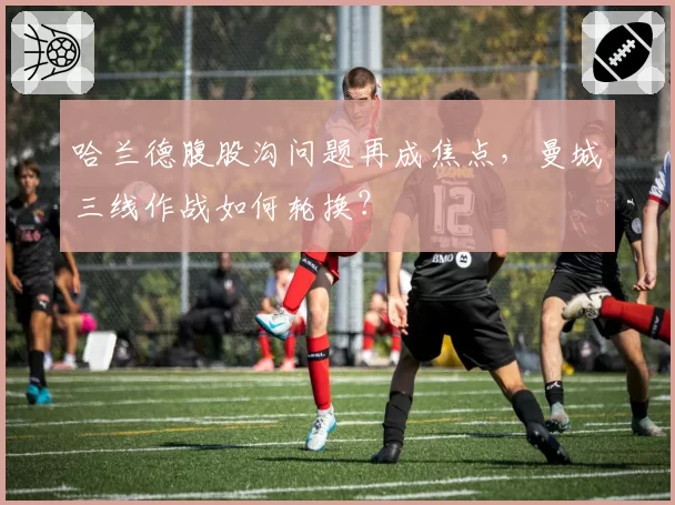 哈兰德腹股沟问题再成焦点,曼城三线作战如何轮换?