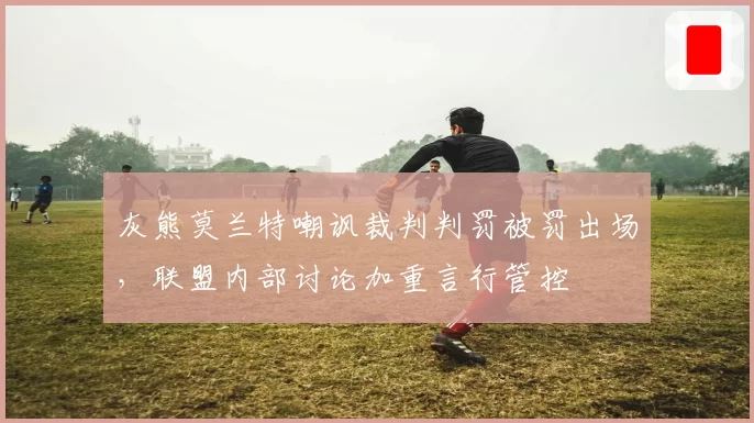 灰熊莫兰特嘲讽裁判判罚被罚出场，联盟内部讨论加重言行管控