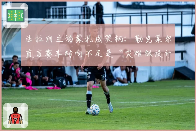 法拉利主场蒙扎成笑柄:勒克莱尔直言赛车转向不足是“灾难级设计”