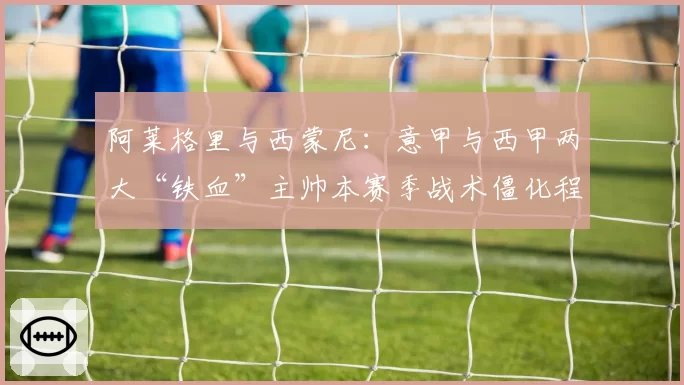 阿莱格里与西蒙尼:意甲与西甲两大“铁血”主帅本赛季战术僵化程度分析