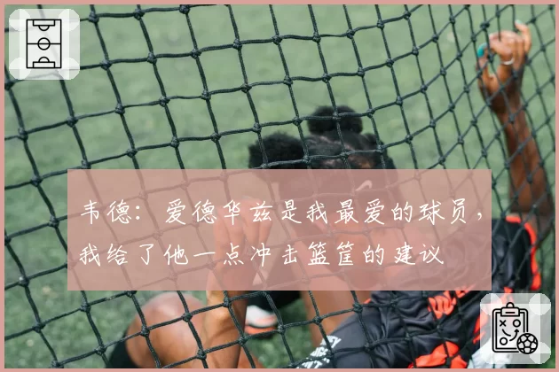 韦德:爱德华兹是我最爱的球员,我给了他一点冲击篮筐的建议