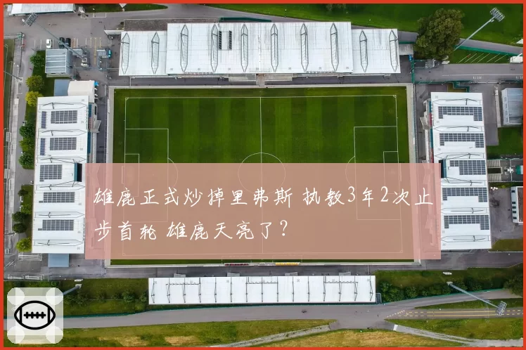 雄鹿正式炒掉里弗斯 执教3年2次止步首轮 雄鹿天亮了?