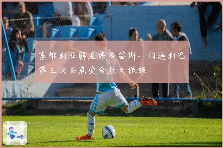 塞维利亚解雇弗洛雷斯,门迪利巴第三次临危受命救火保级