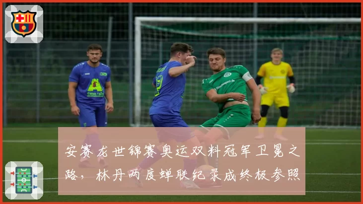 安赛龙世锦赛奥运双料冠军卫冕之路,林丹两度蝉联纪录成终极参照