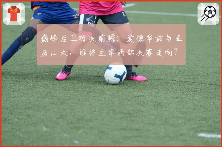 巅峰后卫对决前瞻:爱德华兹与亚历山大,谁将主宰西部决赛走向?
