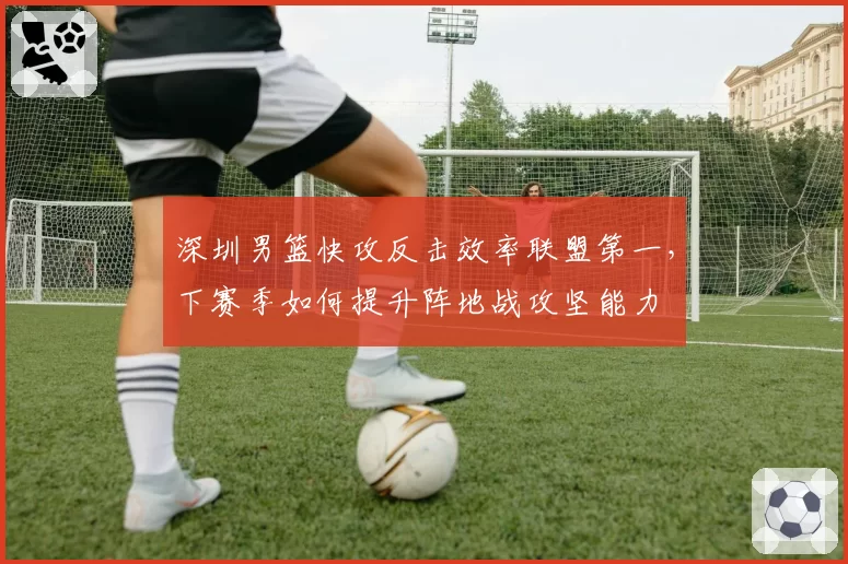 深圳男篮快攻反击效率联盟第一,下赛季如何提升阵地战攻坚能力