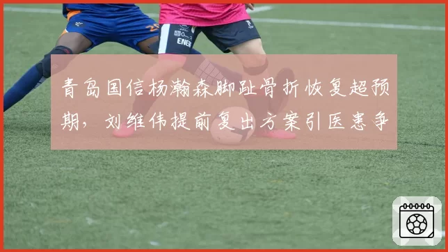 青岛国信杨瀚森脚趾骨折恢复超预期，刘维伟提前复出方案引医患争议