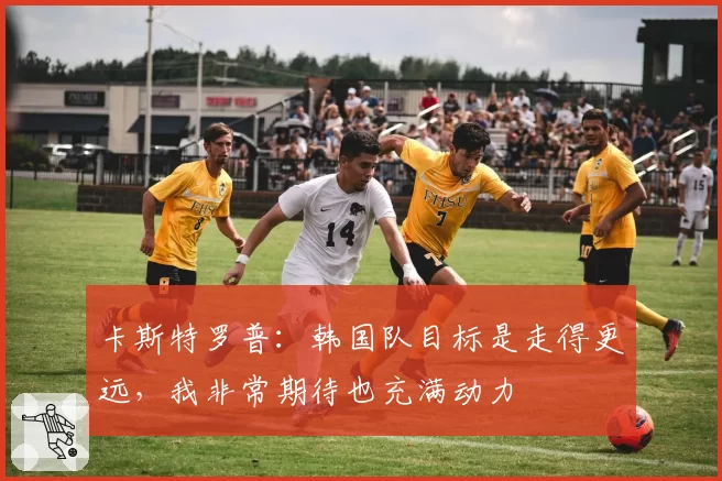 卡斯特罗普：韩国队目标是走得更远，我非常期待也充满动力