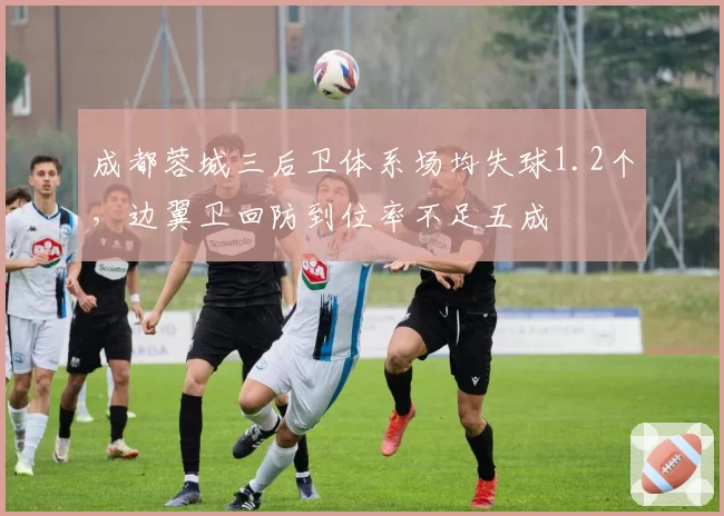 成都蓉城三后卫体系场均失球1.2个,边翼卫回防到位率不足五成