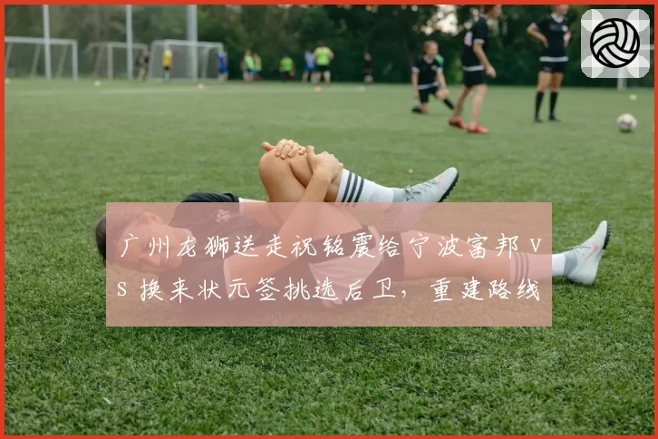 广州龙狮送走祝铭震给宁波富邦 vs 换来状元签挑选后卫,重建路线对比