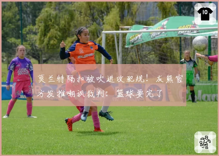 莫兰特隔扣被吹进攻犯规！灰熊官方发推嘲讽裁判：篮球要完了
