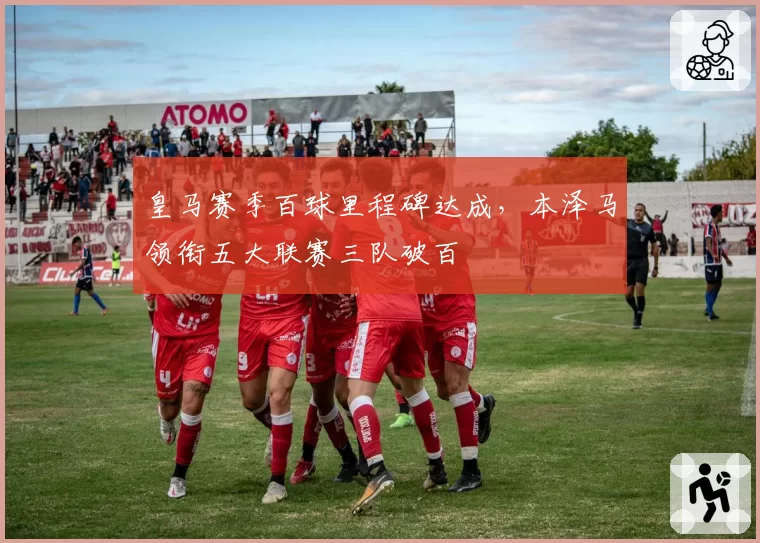 皇马赛季百球里程碑达成,本泽马领衔五大联赛三队破百