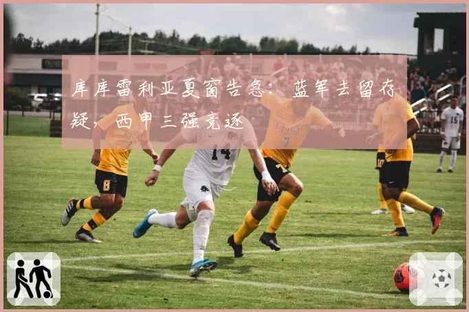 库库雷利亚夏窗告急：蓝军去留存疑，西甲三强竞逐