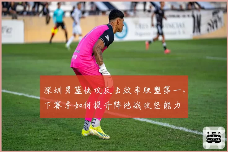 深圳男篮快攻反击效率联盟第一,下赛季如何提升阵地战攻坚能力