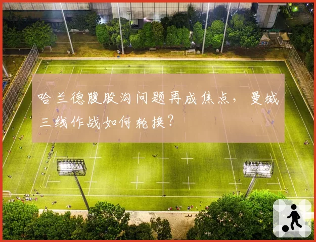 哈兰德腹股沟问题再成焦点,曼城三线作战如何轮换?