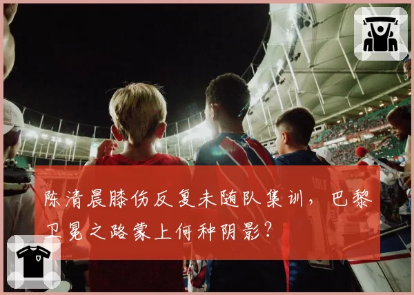 陈清晨膝伤反复未随队集训,巴黎卫冕之路蒙上何种阴影?