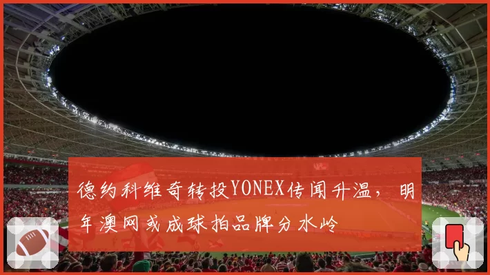德约科维奇转投YONEX传闻升温,明年澳网或成球拍品牌分水岭