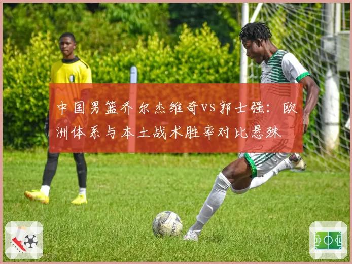 中国男篮乔尔杰维奇vs郭士强：欧洲体系与本土战术胜率对比悬殊
