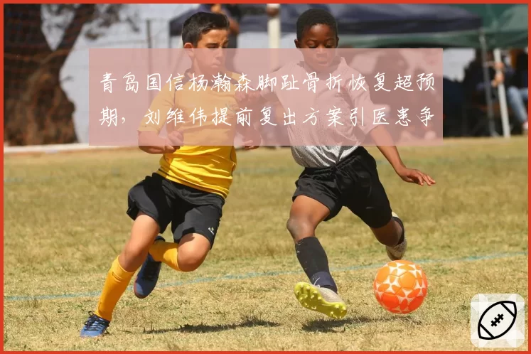 青岛国信杨瀚森脚趾骨折恢复超预期，刘维伟提前复出方案引医患争议