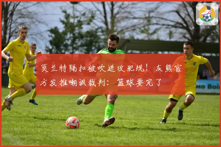 莫兰特隔扣被吹进攻犯规！灰熊官方发推嘲讽裁判：篮球要完了