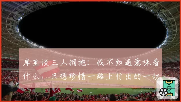 库里谈三人拥抱:我不知道意味着什么,只想珍惜一路上付出的一切