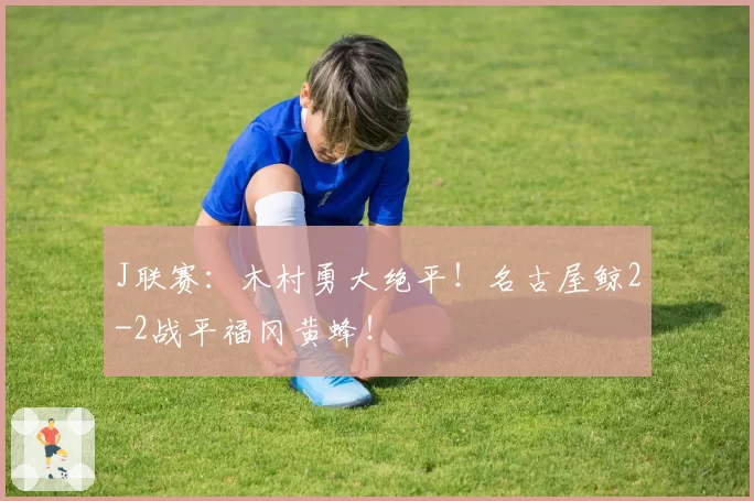 J联赛:木村勇大绝平!名古屋鲸2-2战平福冈黄蜂!