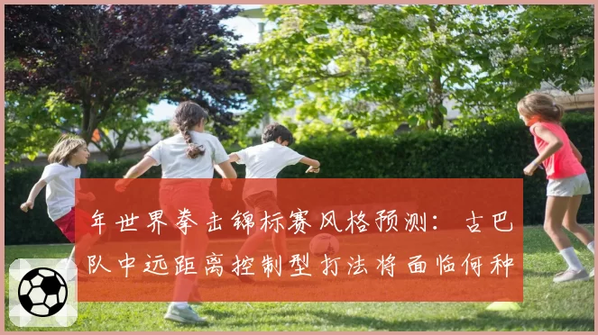 年世界拳击锦标赛风格预测:古巴队中远距离控制型打法将面临何种冲击
