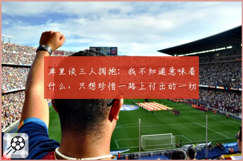 库里谈三人拥抱:我不知道意味着什么,只想珍惜一路上付出的一切