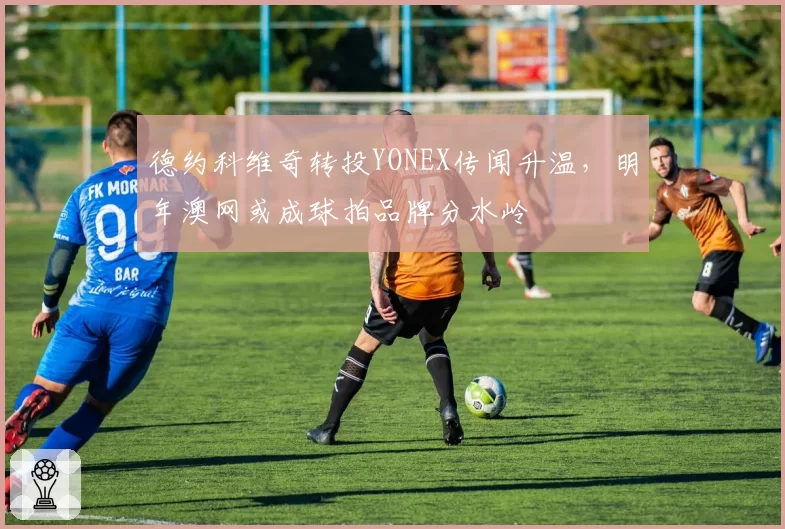 德约科维奇转投YONEX传闻升温,明年澳网或成球拍品牌分水岭