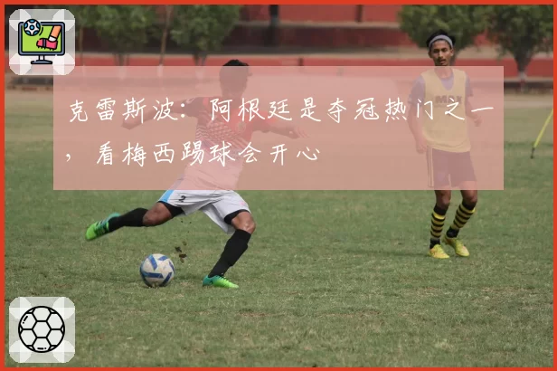 克雷斯波：阿根廷是夺冠热门之一，看梅西踢球会开心