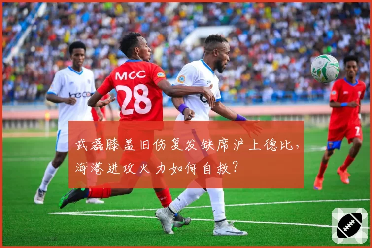 武磊膝盖旧伤复发缺席沪上德比，海港进攻火力如何自救？