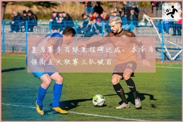 皇马赛季百球里程碑达成,本泽马领衔五大联赛三队破百