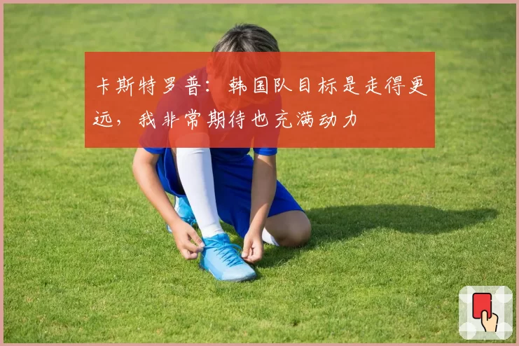 卡斯特罗普：韩国队目标是走得更远，我非常期待也充满动力