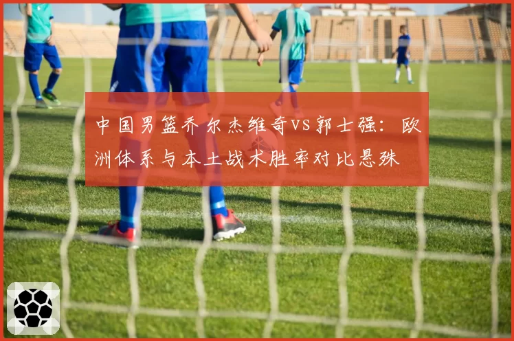 中国男篮乔尔杰维奇vs郭士强：欧洲体系与本土战术胜率对比悬殊