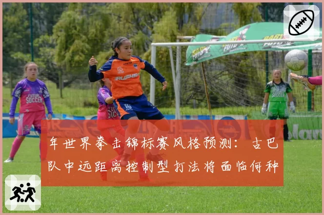 年世界拳击锦标赛风格预测:古巴队中远距离控制型打法将面临何种冲击