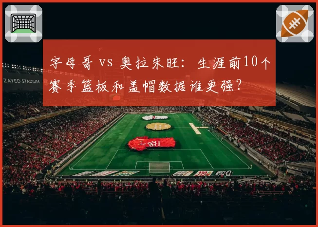 字母哥 vs 奥拉朱旺:生涯前10个赛季篮板和盖帽数据谁更强?