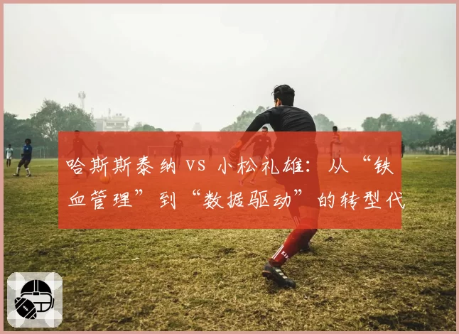 哈斯斯泰纳 vs 小松礼雄：从“铁血管理”到“数据驱动”的转型代价