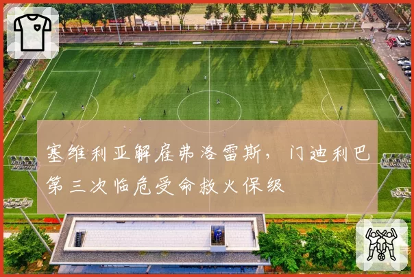 塞维利亚解雇弗洛雷斯,门迪利巴第三次临危受命救火保级