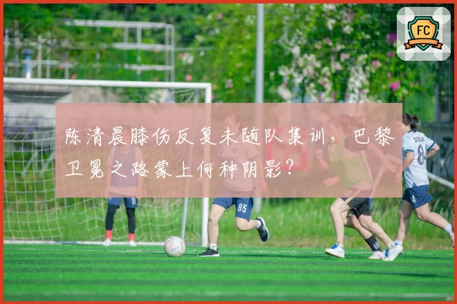 陈清晨膝伤反复未随队集训,巴黎卫冕之路蒙上何种阴影?