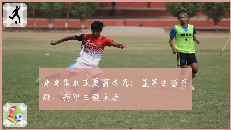 库库雷利亚夏窗告急：蓝军去留存疑，西甲三强竞逐
